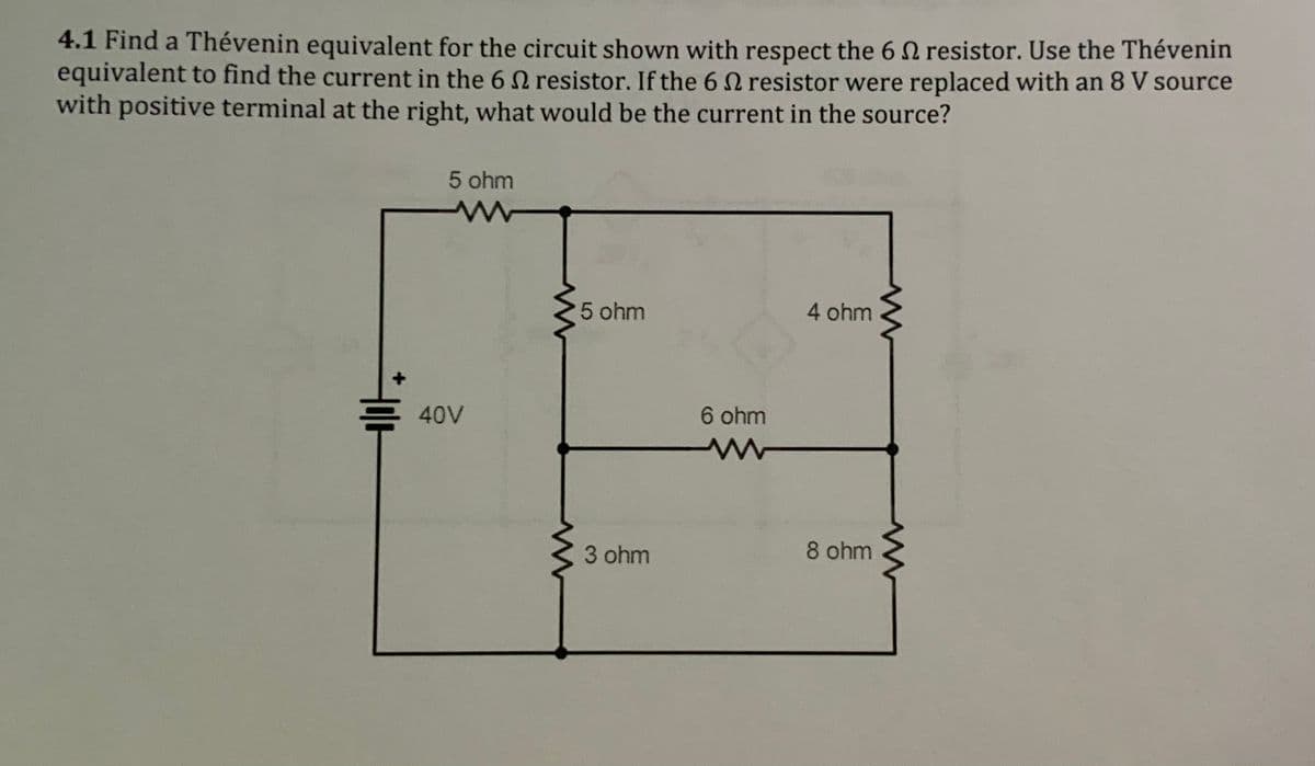4.1 Find a Thévenin equivalent for the circuit shown with respect the 6 resistor. Use the Thévenin
equivalent to find the current in the 6 2 resistor. If the 6 2 resistor were replaced with an 8 V source
with positive terminal at the right, what would be the current in the source?
5 ohm
w
40V
5 ohm
3 ohm
6 ohm
ww
4 ohm
8 ohm