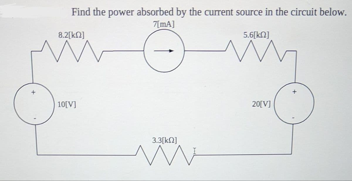 +
Find the power absorbed by the current source in the circuit below.
7[mA]
8.2[k]
W
10[V]
3.3[ΚΩ]
WW
5.6[ΚΩ]
W
20[V]