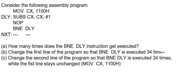 Consider the following assembly program
MOV CX, 1100H
DLY: SUBS CX, CX, #1
NOP
BNE DLY
NXT: ---
(a) How many times does the BNE DLY instruction get executed?
(b) Change the first line of the program so that BNE DLY is executed 34 times
(c) Change the second line of the program so that BNE DLY is executed 34 times,
while the fist line stays unchanged (MOV CX, 1100H)