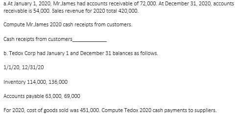 a.At January 1, 2020, Mr. James had accounts receivable of 72,000. At December 31, 2020, accounts
receivable is 54,000. Sales revenue for 2020 total 420,000.
Compute Mr.James 2020 cash receipts from customers.
Cash receipts from customers
b. Tedox Corp had January 1 and December 31 balances as follows.
1/1/20, 12/31/20
Inventory 114,000, 136,000
Accounts payable 63,000, 69,000
For 2020, cost of goods sold was 451,000. Compute Tedox 2020 cash payments to suppliers.