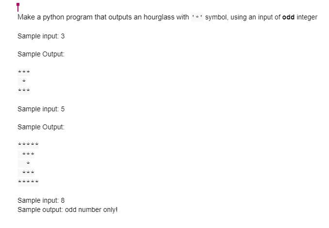 T
Make a python program that outputs an hourglass with '*' symbol, using an input of odd integer
Sample input: 3
Sample Output:
**
A
Sample input: 5
Sample Output:
Sample input: 8
Sample output: odd number only!