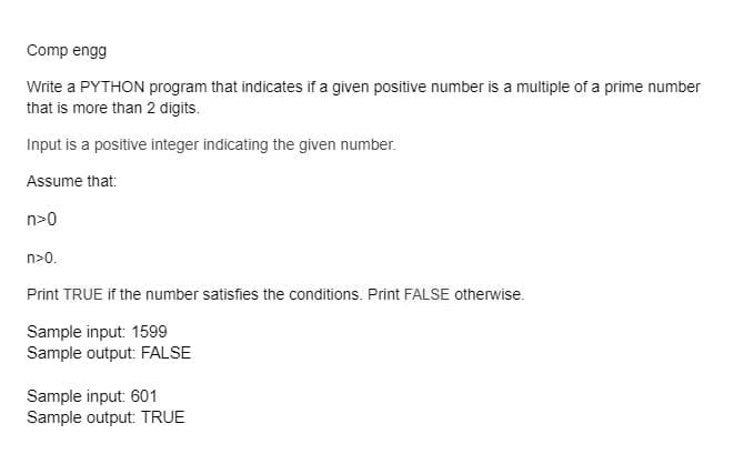Comp engg
Write a PYTHON program that indicates if a given positive number is a multiple of a prime number
that is more than 2 digits.
Input is a positive integer indicating the given number.
Assume that:
n>0
n>0.
Print TRUE if the number satisfies the conditions. Print FALSE otherwise.
Sample input: 1599
Sample output: FALSE
Sample input: 601
Sample output: TRUE