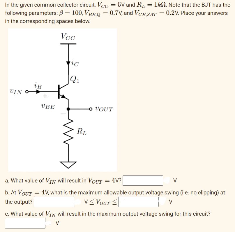 In the given common collector circuit, Vcc=5V and R₁ = 1kn. Note that the BJT has the
0.2V. Place your answers
following parameters: ß = 100, Vße,q = 0.7V, and VCE,SAT
in the corresponding spaces below.
Vcc
UIN
iB
UVBE
ic
Q1
RL
ο UOUT
= 4V?
=
a. What value of VI will result in VOUT
V
b. At VOUT = 4V, what is the maximum allowable output voltage swing (i.e. no clipping) at
the output?
V≤ VOUT <
V
c. What value of VIN will result in the maximum output voltage swing for this circuit?
V