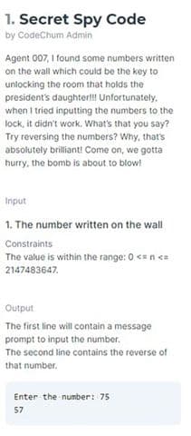 1. Secret Spy Code
by CodeChum Admin
Agent 007, I found some numbers written
on the wall which could be the key to
unlocking the room that holds the
president's daughter!!! Unfortunately,
when I tried inputting the numbers to the
lock, it didn't work. What's that you say?
Try reversing the numbers? Why, that's
absolutely brilliant! Come on, we gotta
hurry, the bomb is about to blow!
Input
1. The number written on the wall
Constraints
The value is within the range: 0 <= n <=
2147483647.
Output
The first line will contain a message
prompt to input the number.
The second line contains the reverse of
that number.
Enter the number: 75
57