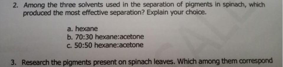 2. Among the three solvents used in the separation of pigments in spinach, which
produced the most effective separation? Explain your choice.
a. hexane
b. 70:30 hexane:acetone
c. 50:50 hexane:acetone
3. Research the pigments present on spinach leaves. Which among them correspond
