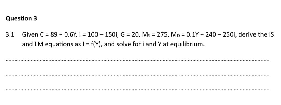 Question 3
3.1 Given C = 89 + 0.6Y, I = 100-150i, G = 20, Ms = 275, MD = 0.1Y+ 240-250i, derive the IS
and LM equations as I = f(Y), and solve for i and Y at equilibrium.