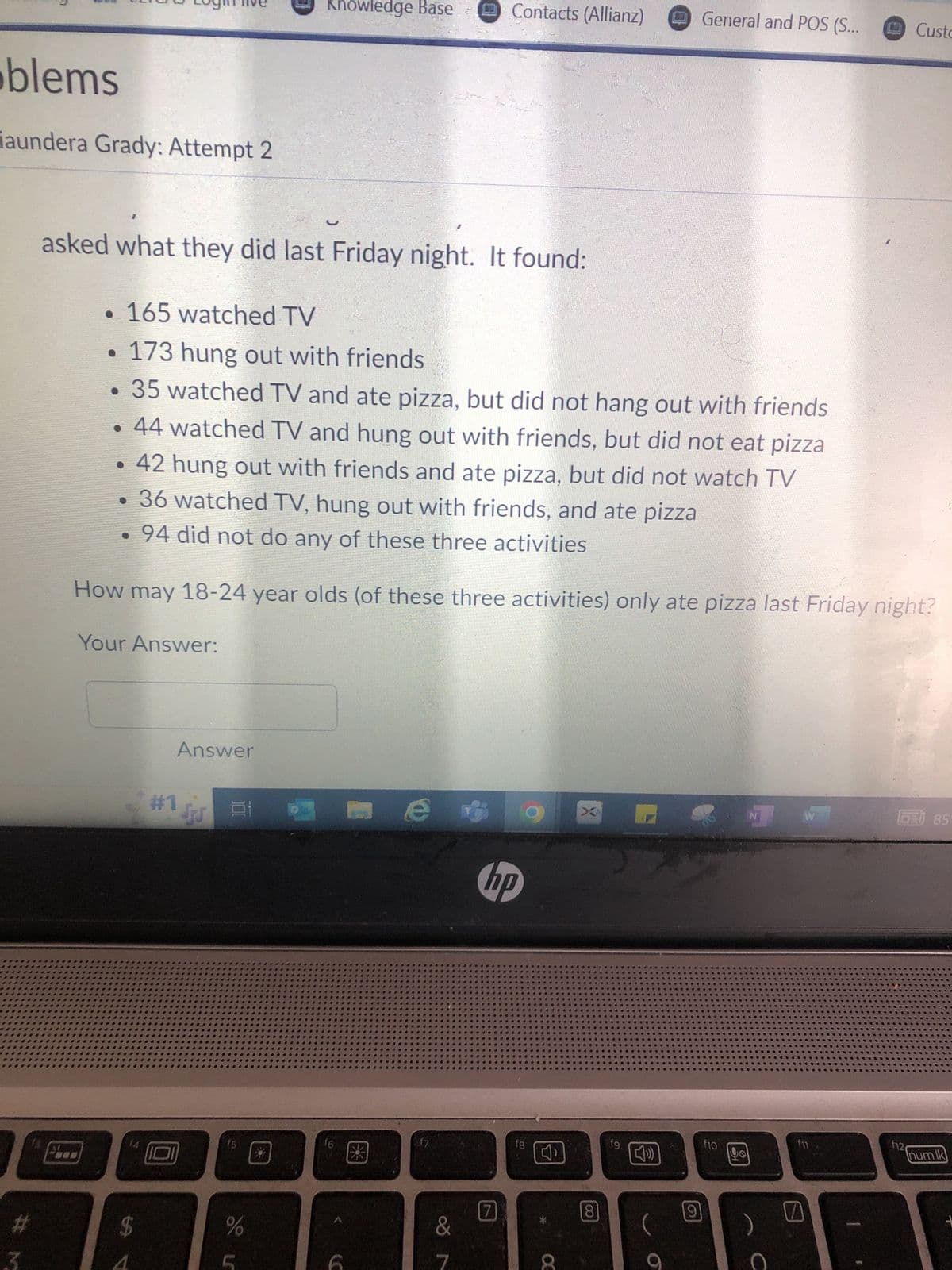 blems
iaundera Grady: Attempt 2
#
Your Answer:
$
Answer
asked what they did last Friday night. It found:
• 165 watched TV
173 hung out with friends
. 35 watched TV and ate pizza, but did not hang out with friends
• 44 watched TV and hung out with friends, but did not eat pizza
• 42 hung out with friends and ate pizza, but did not watch TV
• 36 watched TV, hung out with friends, and ate pizza
• 94 did not do any of these three activities
How may 18-24 year olds (of these three activities) only ate pizza last Friday night?
Su 21
Knowledge Base
%
f6
€3
e
f7
Contacts (Allianz)
&
hp
fg
CC
CO
8
19
[)
(
General and POS (S...
9
f10
NT
с
fil
Custo
CE 85
f12
num lk