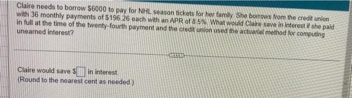 Claire needs to borrow $6000 to pay for NHL season tickets for her family. She borrows from the credit union
with 36 monthly payments of $196.26 each with an APR of 8.5%. What would Claire save in interest if she paid
in full at the time of the twenty-fourth payment and the credit union used the actuarial method for computing
unearned interest?
Claire would save S
in interest
(Round to the nearest cent as needed.)