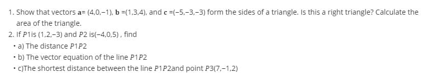 1. Show that vectors a= (4.0,-1), b =(1,3,4), and c =(-5,-3,-3) form the sides of a triangle. Is this a right triangle? Calculate the
area of the triangle.
2. If P1is (1,2,-3) and P2 is(-4,0,5), find
• a) The distance P1P2
• b) The vector equation of the line P1 P2
• c)The shortest distance between the line P1P2and point P3(7,-1,2)