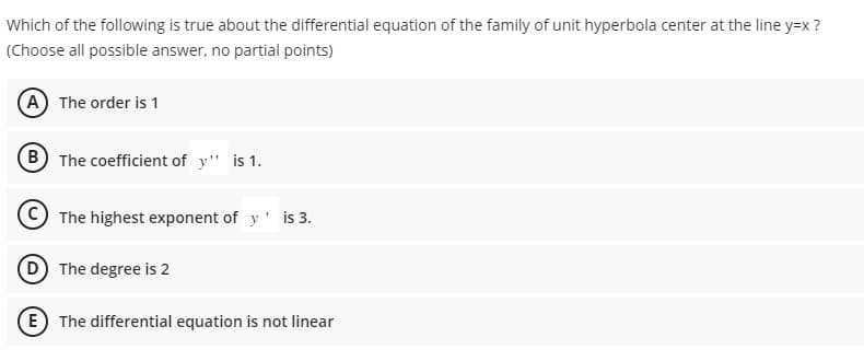 Which of the following is true about the differential equation of the family of unit hyperbola center at the line y=x?
(Choose all possible answer, no partial points)
(A) The order is 1
B
The coefficient of y" is 1.
The highest exponent of y' is 3.
(D) The degree is 2
E) The differential equation is not linear