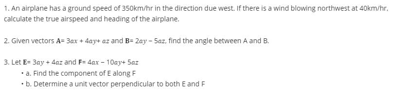 1. An airplane has a ground speed of 350km/hr in the direction due west. If there is a wind blowing northwest at 40km/hr,
calculate the true airspeed and heading of the airplane.
2. Given vectors A= 3ax + 4ay+ az and B= 2ay - 5az, find the angle between A and B.
3. Let E= 3ay + 4az and F= 4ax - 10ay+ 5az
• a. Find the component of E along F
. b. Determine a unit vector perpendicular to both E and F