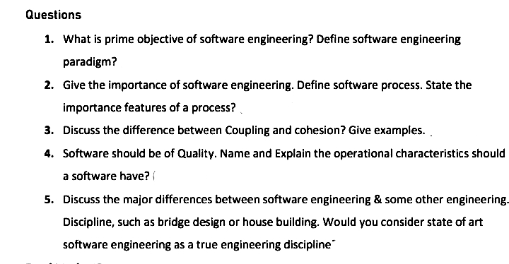 Questions
1. What is prime objective of software engineering? Define software engineering
paradigm?
2. Give the importance of software engineering. Define software process. State the
importance features of a process?
3. Discuss the difference between Coupling and cohesion? Give examples.
4. Software should be of Quality. Name and Explain the operational characteristics should
a software have?
5. Discuss the major differences between software engineering & some other engineering.
Discipline, such as bridge design or house building. Would you consider state of art
software engineering as a true engineering discipline