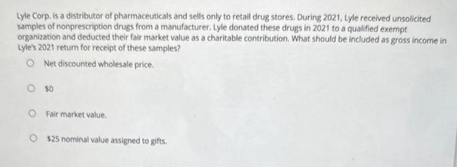 Lyle Corp. is a distributor of pharmaceuticals and sells only to retail drug stores. During 2021, Lyle received unsolicited
samples of nonprescription drugs from a manufacturer. Lyle donated these drugs in 2021 to a qualified exempt
organization and deducted their fair market value as a charitable contribution. What should be included as gross income in
Lyle's 2021 return for receipt of these samples?
ONet discounted wholesale price.
0 $0
O Fair market value.
O $25 nominal value assigned to gifts.