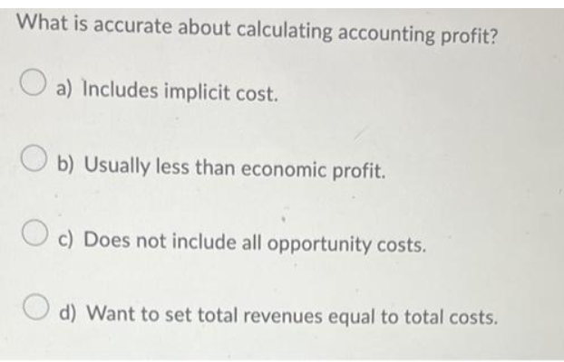 What is accurate about calculating accounting profit?
a) Includes implicit cost.
Ob) Usually less than economic profit.
Oc) Does not include all opportunity costs.
d) Want to set total revenues equal to total costs.