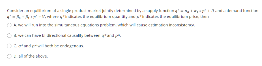 Consider an equilibrium of a single product market jointly determined by a supply function q* = a, + a, • p° + U and a demand function
q* = Bo + B1 * p* +V, where q* indicates the equilibrium quantity and p* indicates the equilibrium price, then
O A. we will run into the simultaneous equations problem, which will cause estimation inconsistency.
B. we can have bi-directional causality between q* and p*.
O C. q* and p* will both be endogenous.
O D. all of the above.
