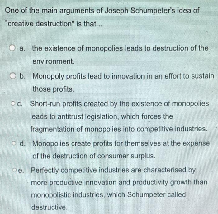 One of the main arguments of Joseph Schumpeter's idea of
"creative destruction" is that...
O a. the existence of monopolies leads to destruction of the
environment.
O b. Monopoly profits lead to innovation in an effort to sustain
those profits.
Oc. Short-run profits created by the existence of monopolies
C.
leads to antitrust legislation, which forces the
fragmentation of monopolies into competitive industries.
o d. Monopolies create profits for themselves at the expense
of the destruction of consumer surplus.
Oe. Perfectly competitive industries are characterised by
more productive innovation and productivity growth than
monopolistic industries, which Schumpeter called
destructive.
