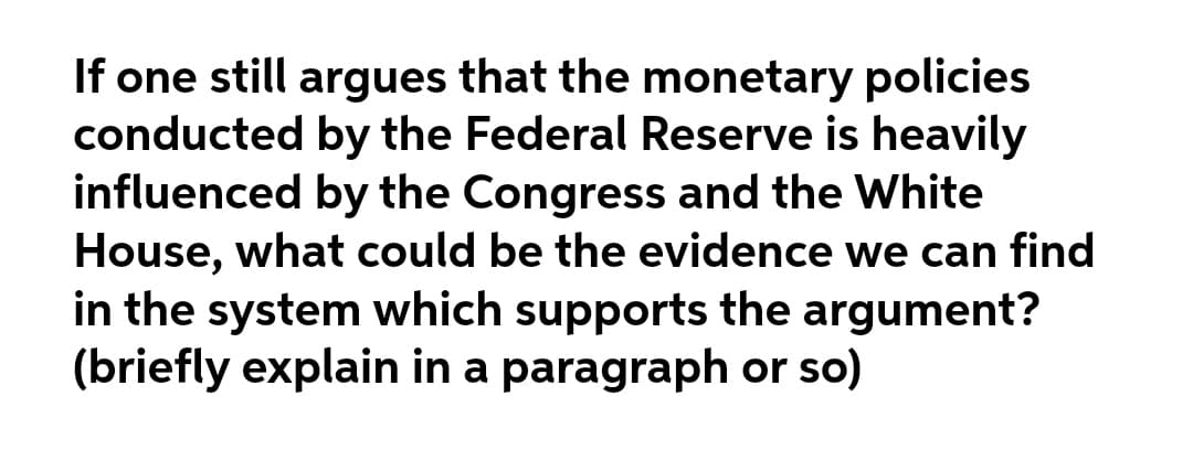 If one still argues that the monetary policies
conducted by the Federal Reserve is heavily
influenced by the Congress and the White
House, what could be the evidence we can find
in the system which supports the argument?
(briefly explain in a paragraph or so)
