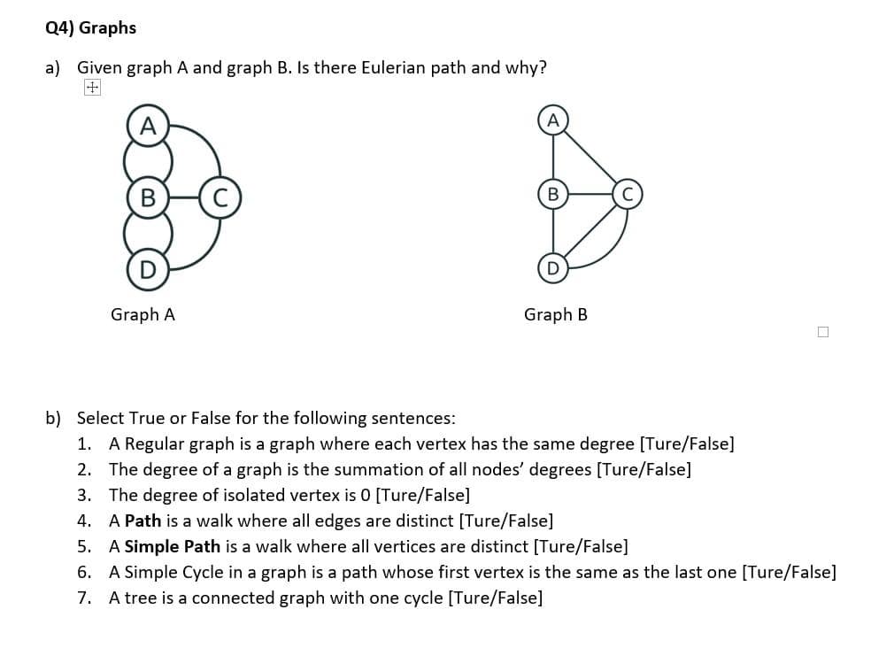 Q4) Graphs
a) Given graph A and graph B. Is there Eulerian path and why?
Graph A
Graph B
b) Select True or False for the following sentences:
1. A Regular graph is a graph where each vertex has the same degree [Ture/False]
2. The degree of a graph is the summation of all nodes' degrees [Ture/False]
3. The degree of isolated vertex is 0 [Ture/False]
4. A Path is a walk where all edges are distinct [Ture/False]
5. A Simple Path is a walk where all vertices are distinct [Ture/False]
6. A Simple Cycle in a graph is a path whose first vertex is the same as the last one [Ture/False]
7. A tree is a connected graph with one cycle [Ture/False]