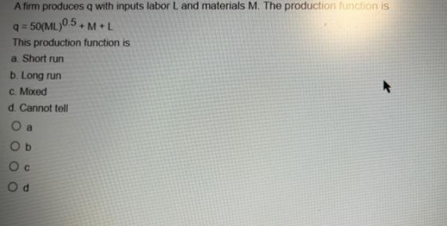 A firm produces q with inputs labor L and materials M. The production function is
q=50(ML)0.5+M+L
This production function is
a. Short run
b. Long run
c. Mixed
d. Cannot tell
O a
Ob
Oc
Od
A