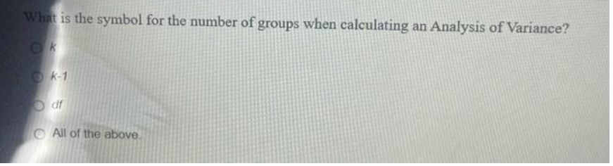 What is the symbol for the number of groups when calculating an Analysis of Variance?
k-1
df
All of the above.