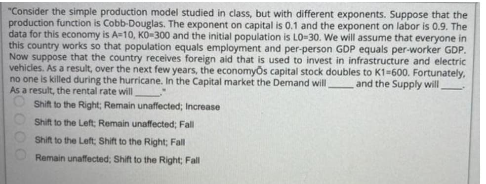 "Consider the simple production model studied in class, but with different exponents. Suppose that the
production function is Cobb-Douglas. The exponent on capital is 0.1 and the exponent on labor is 0.9. The
data for this economy is A=10, KO=300 and the initial population is LO-30. We will assume that everyone in
this country works so that population equals employment and per-person GDP equals per-worker GDP.
Now suppose that the country receives foreign aid that is used to invest in infrastructure and electric
vehicles. As a result, over the next few years, the economyos capital stock doubles to K1=600. Fortunately,
no one is killed during the hurricane. In the Capital market the Demand will and the Supply will
As a result, the rental rate will
Shift to the Right; Remain unaffected; Increase
Shift to the Left; Remain unaffected; Fall
Shift to the Left; Shift to the Right; Fall
Remain unaffected; Shift to the Right; Fall