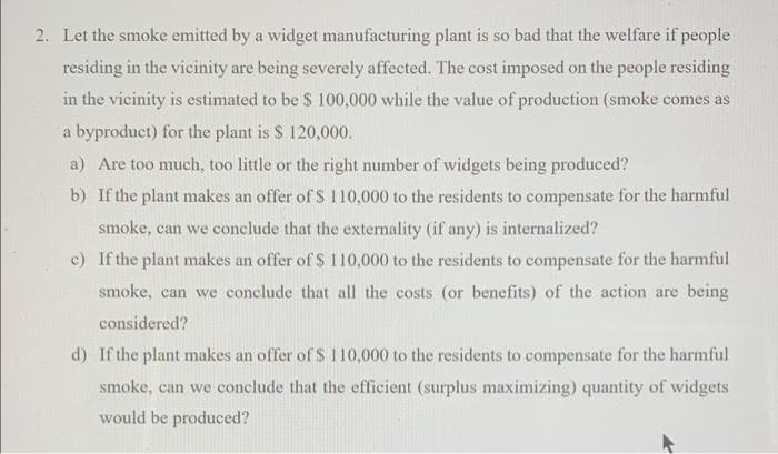 2. Let the smoke emitted by a widget manufacturing plant is so bad that the welfare if people
residing in the vicinity are being severely affected. The cost imposed on the people residing
in the vicinity is estimated to be $ 100,000 while the value of production (smoke comes as
a byproduct) for the plant is $ 120,000.
a) Are too much, too little or the right number of widgets being produced?
b) If the plant makes an offer of S 110,000 to the residents to compensate for the harmful
smoke, can we conclude that the externality (if any) is internalized?
c) If the plant makes an offer of S 110,000 to the residents to compensate for the harmful
smoke, can we conclude that all the costs (or benefits) of the action are being
considered?
d) If the plant makes an offer of $ 110,000 to the residents to compensate for the harmful
smoke, can we conclude that the efficient (surplus maximizing) quantity of widgets
would be produced?
