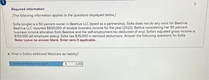 Required information
[The following information applies to the questions displayed below.]
Sofia (single) is a 50 percent owner in Beehive LLC (taxed as a partnership). Sofia does not do any work for Beehive.
Beehive LLC reported $600,000 of taxable business income for the year (2022). Before considering her 50 percent
business income allocation from Beehive and the self-employment tax deduction (if any), Sofia's adjusted gross income is
$150,000 (all employee salary). Sofia has $35,000 in itemized deductions. Answer the following questions for Sofia.
Note: Leave no answer blank. Enter zero if applicable.
d. What is Sofia's additional Medicare tax liability?
Additional Medicare tax liability
$
2,250