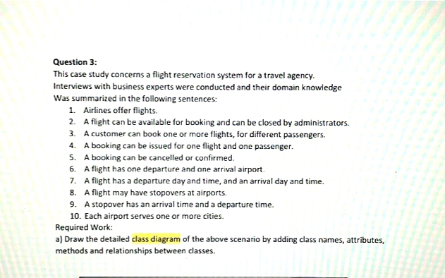 Question 3:
This case study concerns a flight reservation system for a travel agency.
Interviews with business experts were conducted and their domain knowledge
Was summarized in the following sentences:
1. Airlines offer flights.
2. A flight can be available for booking and can be closed by administrators.
3. A customer can book one or more flights, for different passengers.
4. A booking can be issued for one flight and one passenger.
5. A booking can be cancelled or confirmed.
6. A flight has one departure and one arrival airport.
7. A flight has a departure day and time, and an arrival day and time.
8. A flight may have stopovers at airports.
9. A stopover has an arrival time and a departure time.
10. Each airport serves one or more cities.
Required Work:
a) Draw the detailed class diagram of the above scenario by adding class names, attributes,
methods and relationships between classes.