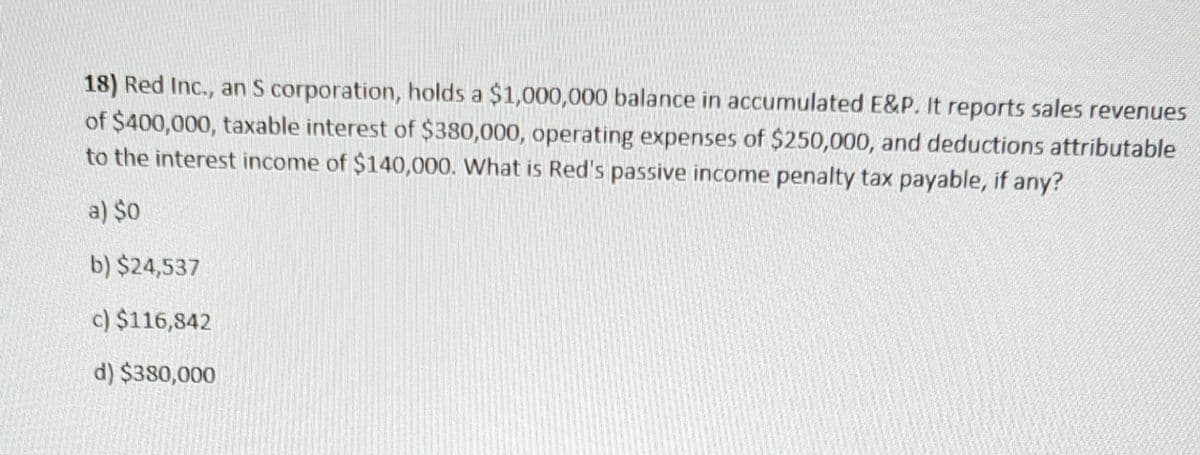 18) Red Inc., an S corporation, holds a $1,000,000 balance in accumulated E&P. It reports sales revenues
of $400,000, taxable interest of $380,000, operating expenses of $250,000, and deductions attributable
to the interest income of $140,000. What is Red's passive income penalty tax payable, if any?
a) $0
b) $24,537
c) $116,842
d) $380,000