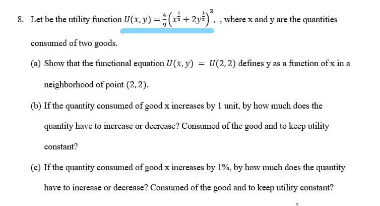 3
8. Let be the utility function U(x, y) =(xi + 2ya), , where x and y are the quantities
consumed of two goods.
(a) Show that the functional equation U(x,y)
U(2, 2) defines y as a function of x in a
neighborhood of point (2, 2).
(b) If the quantity consumed of good x increases by 1 unit, by how much does the
quantity have to increase or decrease? Consumed of the good and to keep utility
constant?
(c) If the quantity consumed of good x increases by 1%, by how much does the quantity
have to increase or decrease? Consumed of the good and to keep utility constant?
