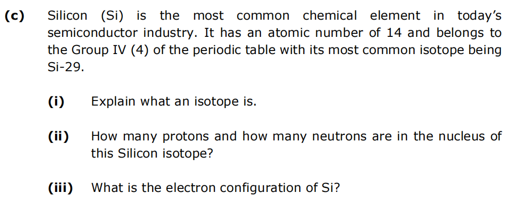 (c)
Silicon (Si) is the most common chemical element in today's
semiconductor industry. It has an atomic number of 14 and belongs to
the Group IV (4) of the periodic table with its most common isotope being
Si-29.
(i)
(ii)
(iii)
Explain what an isotope is.
How many protons and how many neutrons are in the nucleus of
this Silicon isotope?
What is the electron configuration of Si?
