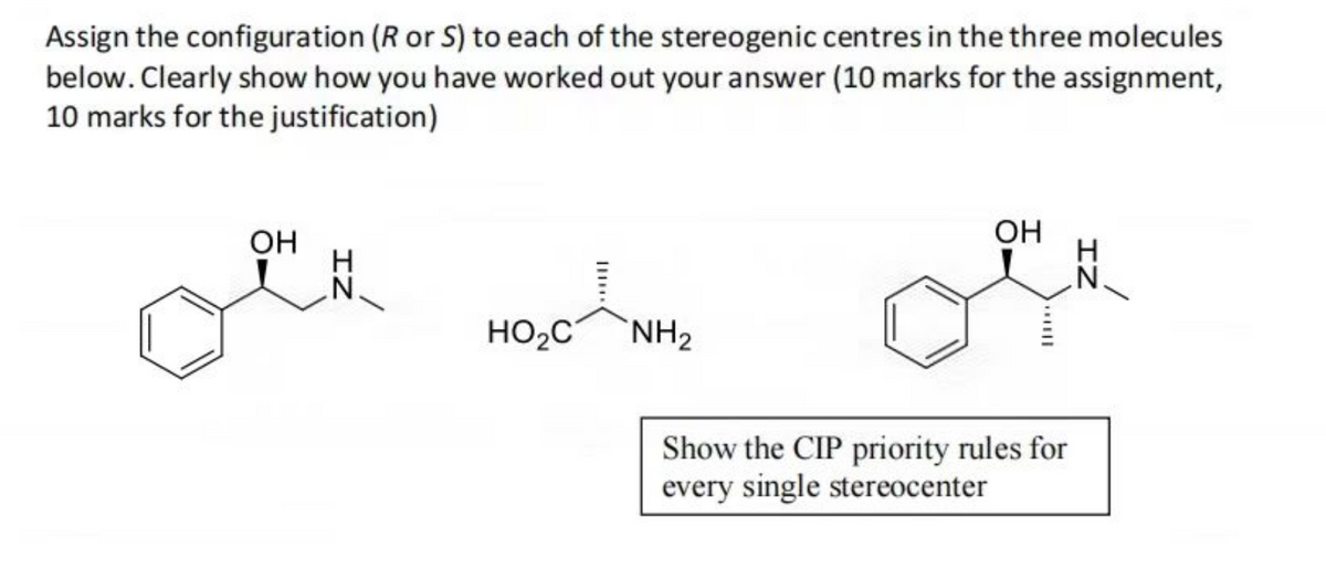 Assign the configuration (R or S) to each of the stereogenic centres in the three molecules
below. Clearly show how you have worked out your answer (10 marks for the assignment,
10 marks for the justification)
OH
IZ
HO₂C
NH₂
OH
Show the CIP priority rules for
every single stereocenter
IZ