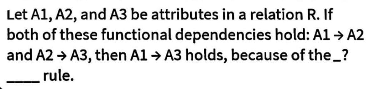 Let A1, A2, and A3 be attributes in a relation R. If
both of these functional dependencies hold: A1 → A2
and A2 → A3, then A1 → A3 holds, because of the_?
rule.