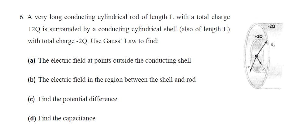 6. A very long conducting cylindrical rod of length L with a total charge
-20
+2Q is surrounded by a conducting cylindrical shell (also of length L)
+2Q
with total charge -2Q. Use Gauss' Law to find:
R2
(a) The electric field at points outside the conducting shell
(b) The electric field in the region between the shell and rod
(c) Find the potential difference
(d) Find the capacitance
