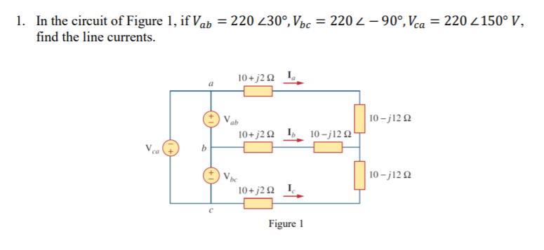 1. In the circuit of Figure 1, if Vab = 220 230°, Vpc = 220 2 – 90°, Vca = 220- 150° V,
%3D
find the line currents.
10+ j20 L
10 - j12 Q
ab
10+ j2 Q I 10 – j12 Q!
10 - j12 2
10+j2 Ω L.
Figure 1
