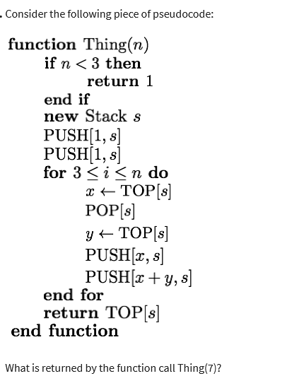 . Consider the following piece of pseudocode:
function Thing(n)
if n < 3 then
return 1
end if
new Stack s
PUSH[1, s]
PUSH[1, s]
for 3 ≤ i ≤n do
x ← TOP [s]
POP[s]
y ← TOP[s]
PUSH[x, s]
PUSH(x + y, s]
end for
return TOP[s]
end function
What is returned by the function call Thing(7)?