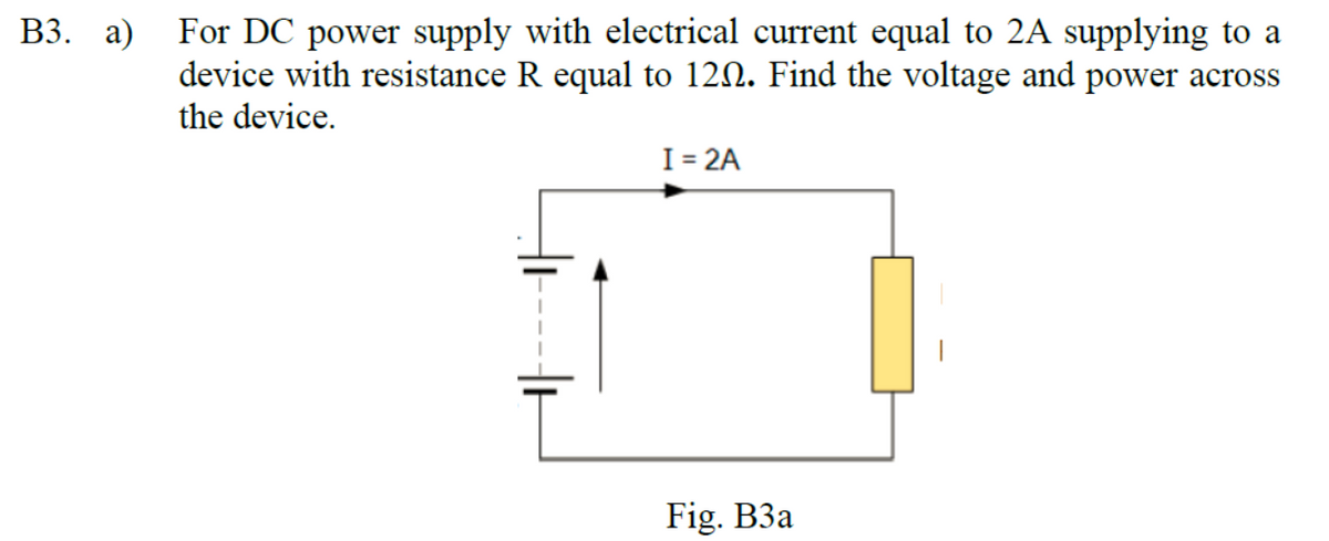 B3. a) For DC power supply with electrical current equal to 2A supplying to a
device with resistance R equal to 120. Find the voltage and power across
the device.
I = 2A
Fig. B3a