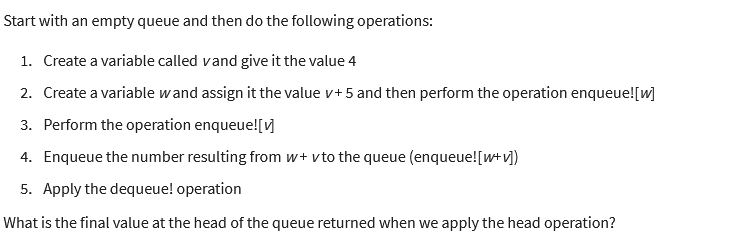 Start with an empty queue and then do the following operations:
1. Create a variable called vand give it the value 4
2. Create a variable wand assign it the value v+ 5 and then perform the operation enqueue! [w]
3. Perform the operation enqueue! [✔]
4. Enqueue the number resulting from w+ vto the queue (enqueue! [w+ v])
5. Apply the dequeue! operation
What is the final value at the head of the queue returned when we apply the head operation?