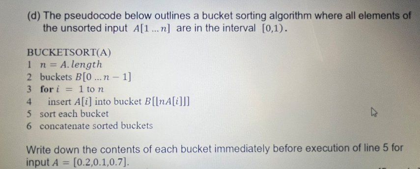 (d) The pseudocode below outlines a bucket sorting algorithm where all elements of
the unsorted input A[1...n] are in the interval [0,1).
BUCKETSORT(A)
1 n = A. length
2 buckets B[0...n-1]
3
4
for i = 1 to n
insert A[i] into bucket B[[nA[i]]]
5 sort each bucket
6 concatenate sorted buckets
Write down the contents of each bucket immediately before execution of line 5 for
input A = [0.2,0.1,0.7].