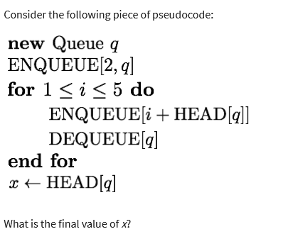 Consider the following piece of pseudocode:
new Queue q
ENQUEUE [2, q]
for 1 ≤ i ≤ 5 do
ENQUEUE[i+ HEAD[q]]
DEQUEUE [q]
end for
x ← HEAD[q]
What is the final value of x?