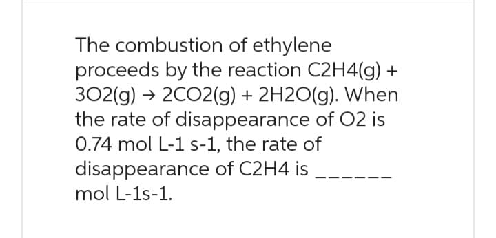 The combustion of ethylene
proceeds by the reaction C2H4(g) +
302(g) → 2CO2(g) + 2H2O(g). When
the rate of disappearance of O2 is
0.74 mol L-1 s-1, the rate of
disappearance of C2H4 is
mol L-1s-1.