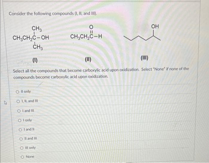 Consider the following compounds (I, II, and III).
CH3
CH₂CH₂C-OH
CH3
O
CH₂CH₂C-H
Oll only
O I, II, and III
OI and III
Ol only
OI and II
O II and III
O Ill only
O None
OH
(1)
(11)
(III)
Select all the compounds that become carboxylic acid upon oxidization. Select "None" if
compounds become carboxylic acid upon oxidization.
one of the