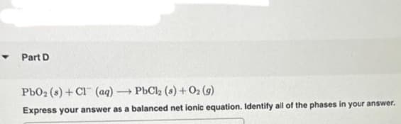 ▾ Part D
PbO2 (s) + Cl (aq) -
-
PbCl2 (s) + 02 (9)
Express your answer as a balanced net ionic equation. Identify all of the phases in your answer.