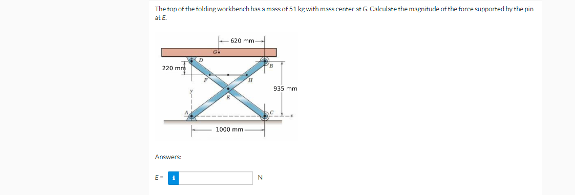 The top of the folding workbench has a mass of 51 kg with mass center at G. Calculate the magnitude of the force supported by the pin
at E.
620 mm
G
220 mm
H.
935 mm
1000 mm
Answers:
E =
i
N
