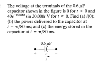 The voltage at the terminals of the 0.6 μF
capacitor shown in the figure is 0 for t < 0 and
40e-15,000r sin 30,000 V for t≥ 0. Find (a) i(0);
(b) the power delivered to the capacitor at
t = π/80 ms; and (c) the energy stored in the
capacitor at t = π/80 ms.
0.6 μF