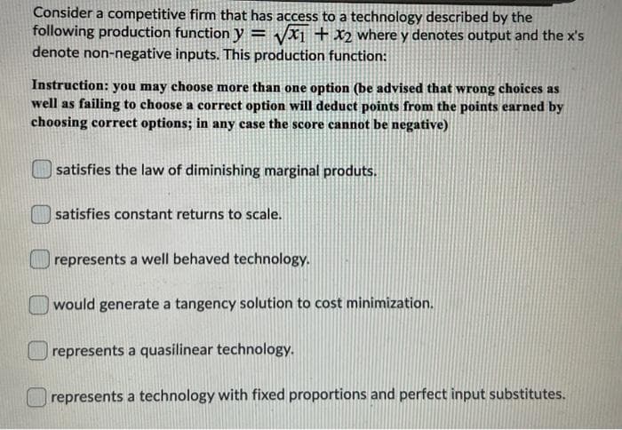 Consider a competitive firm that has access to a technology described by the
following production function y
denote non-negative inputs. This production function:
Vx1 + x2 where y denotes output and the x's
Instruction: you may choose more than one option (be advised that wrong choices as
well as failing to choose a correct option will deduct points from the points earned by
choosing correct options; in any case the score cannot be negative)
| satisfies the law of diminishing marginal produts.
satisfies constant returns to scale.
represents a well behaved technology.
would generate a tangency solution to cost minimization.
represents a quasilinear technology.
represents a technology with fixed proportions and perfect input substitutes.
