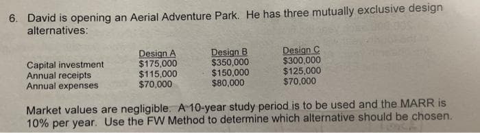 6. David is opening an Aerial Adventure Park. He has three mutually exclusive design
alternatives:
Capital investment
Annual receipts
Annual expenses
Design A
$175,000
$115,000
$70,000
Design B
$350,000
$150,000
$80,000
Design C
$300,000
$125,000
$70,000
Market values are negligible. A 10-year study period is to be used and the MARR is
10% per year. Use the FW Method to determine which alternative should be chosen.
