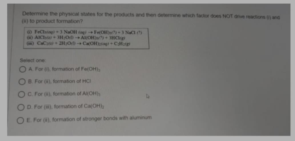 Determine the physical states for the products and then determine which factor does NOT drive reactions () and
(ii) to product formation?
O FeClstag) + 3 NaOH (aq) Fe(OH)(?)+3NACI (?)
(i) AICIs(s) + 3H:0/ AI(OH)3?)+3HCIrg)
(ii) CaC2(a) + 2H:0() Ca(OH)2(aq)+ C:H2rg)
Select one:
A. For (i), formation of Fe(OH),
B. For (ii), formation of HCI
C. For (i), formation of AI(OH)3
D. For (ii), formation of Ca(OH)2
O E. For (ii), formation of stronger bonds with aluminum
OO
