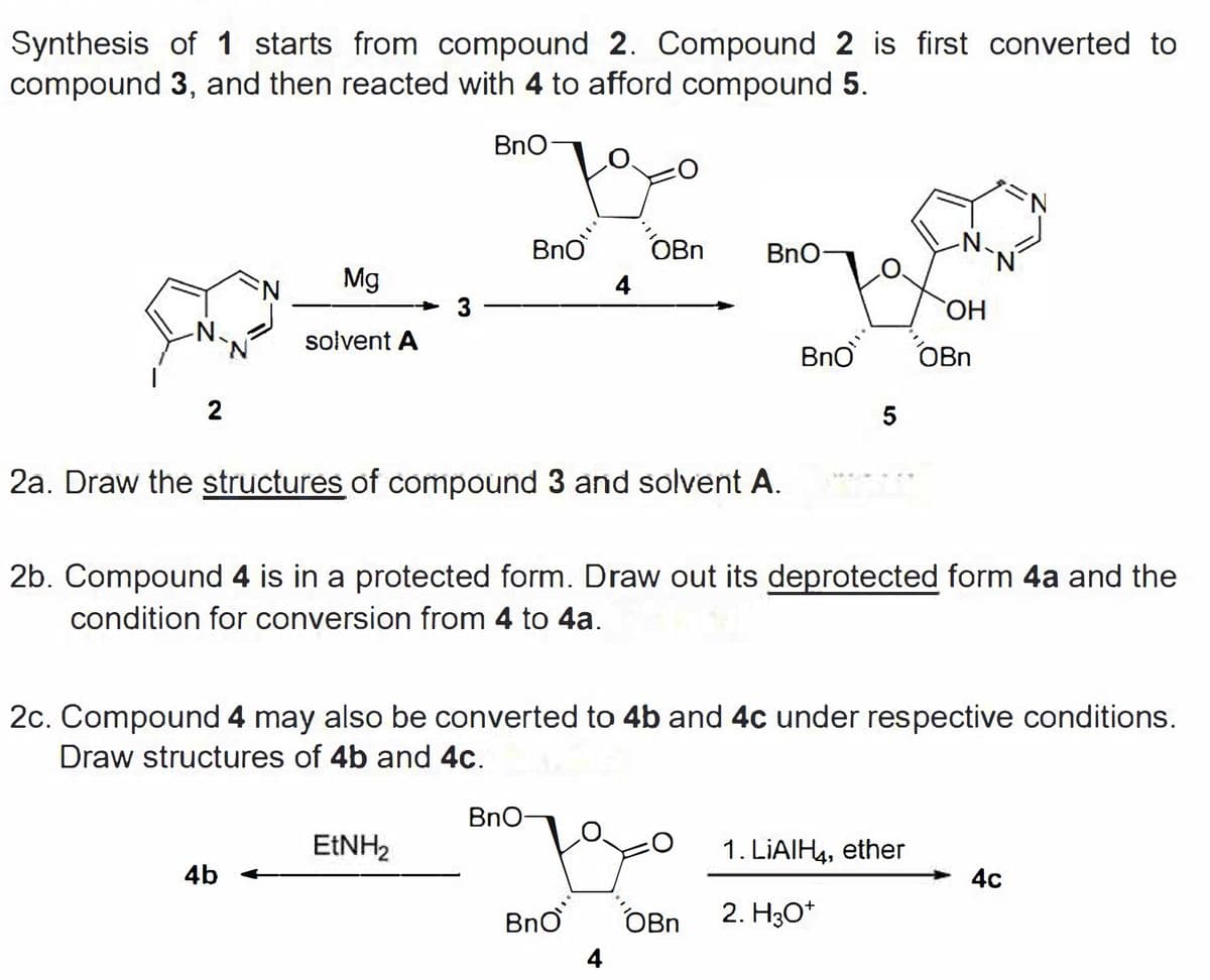Synthesis of 1 starts from compound 2. Compound 2 is first converted to
compound 3, and then reacted with 4 to afford compound 5.
BnQ
BnO
OBn
BnO
N.
N'
N:
Mg
4
HO,
N.
solvent A
BnO
OBn
2
2a. Draw the structures of compound 3 and solvent A.
2b. Compound 4 is in a protected form. Draw out its deprotected form 4a and the
condition for conversion from 4 to 4a.
2c. Compound 4 may also be converted to 4b and 4c under respective conditions.
Draw structures of 4b and 4c.
BnO
EINH2
1. LIAIH4, ether
4b
4c
BnO
OBn
2. H3O*
4
