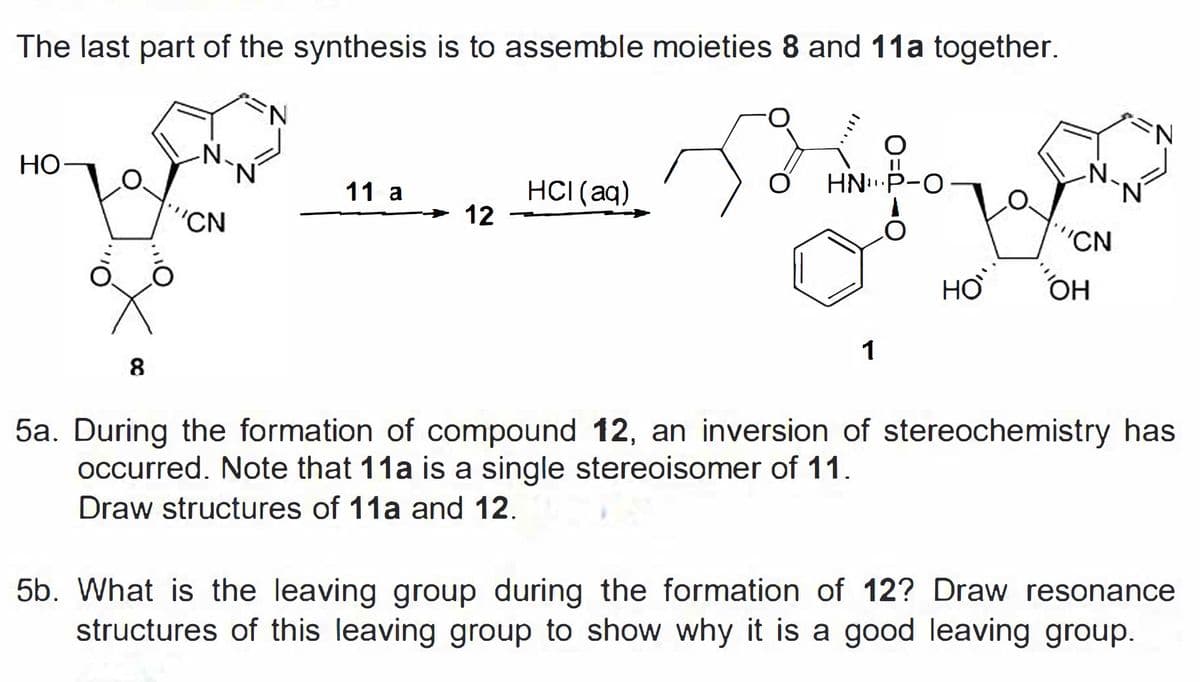 The last part of the synthesis is to assemble moieties 8 and 11a together.
N.
НО
N'
N.
N.
HNP-O
HCI (aq)
12
11 a
'CN
"CN
HỢ
1
8
5a. During the formation of compound 12, an inversion of stereochemistry has
occurred. Note that 11a is a single stereoisomer of 11.
Draw structures of 11a and 12.
5b. What is the leaving group during the formation of 12? Draw resonance
structures of this leaving group to show why it is a good leaving group.

